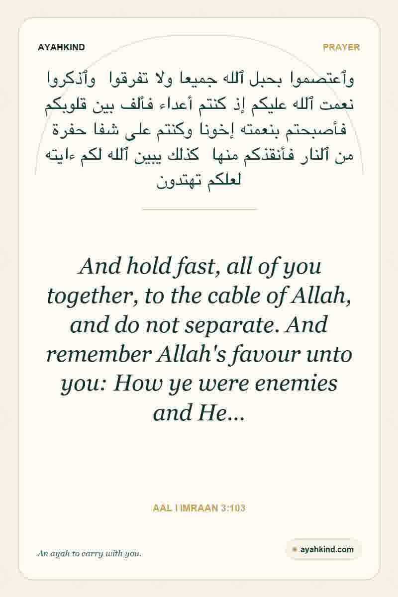 And hold fast, all of you together, to the cable of Allah, and do not separate. And remember Allah's favour unto you: How ye were enemies and He… — Aal i Imraan 3:103