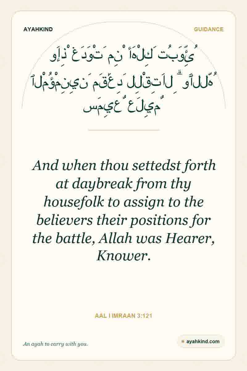 And when thou settedst forth at daybreak from thy housefolk to assign to the believers their positions for the battle, Allah was Hearer, Knower. — Aal i Imraan 3:121