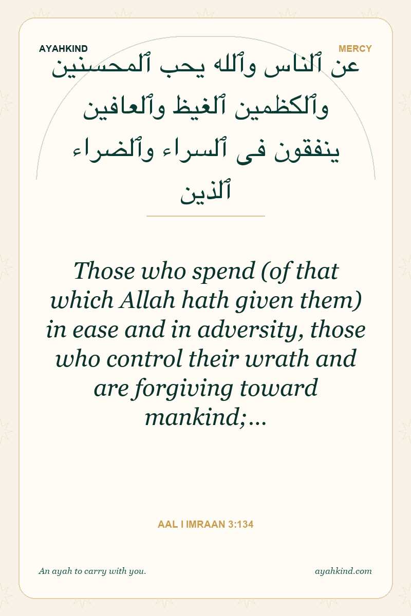 Those who spend (of that which Allah hath given them) in ease and in adversity, those who control their wrath and are forgiving toward mankind;… — Aal i Imraan 3:134