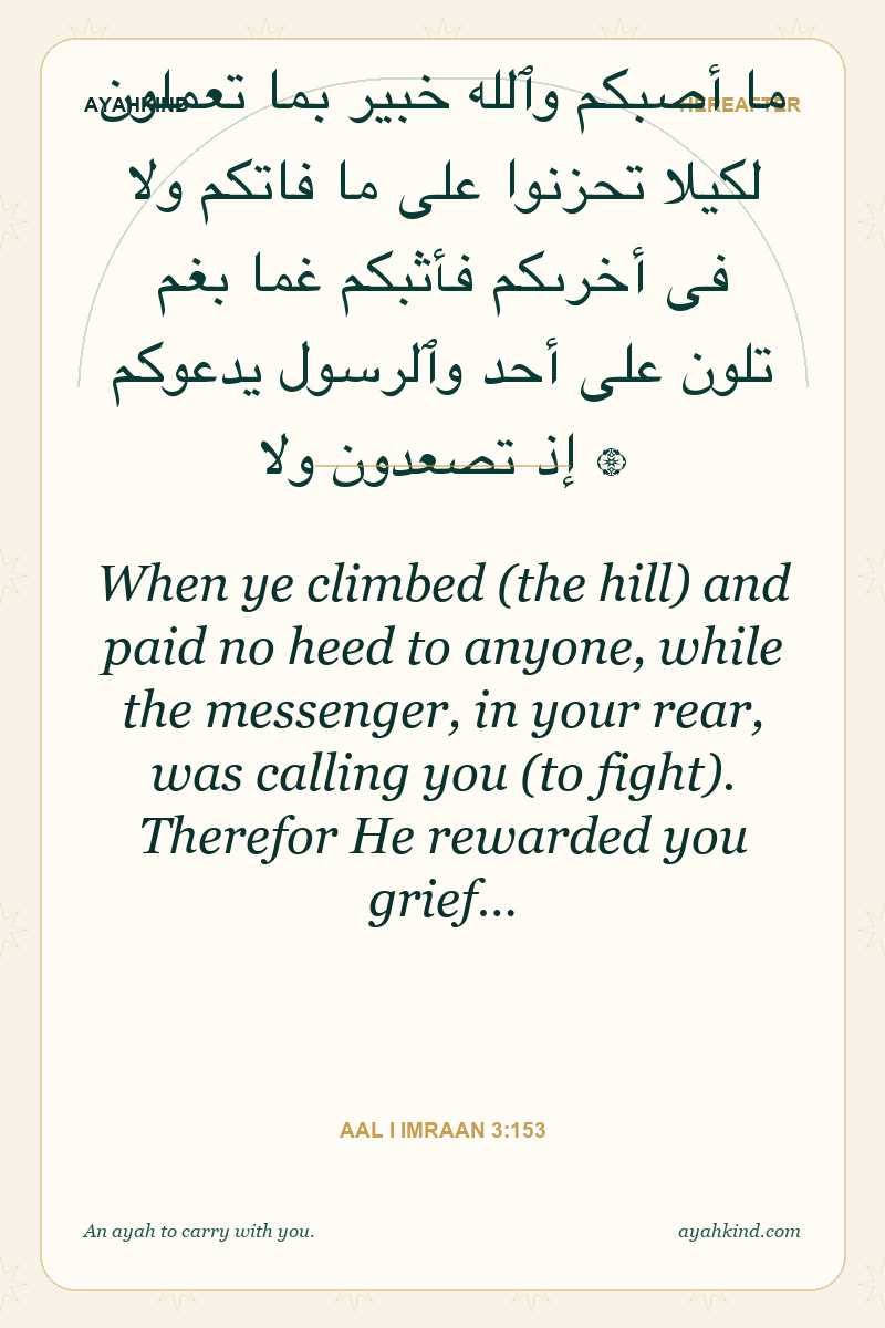 When ye climbed (the hill) and paid no heed to anyone, while the messenger, in your rear, was calling you (to fight). Therefor He rewarded you grief… — Aal i Imraan 3:153
