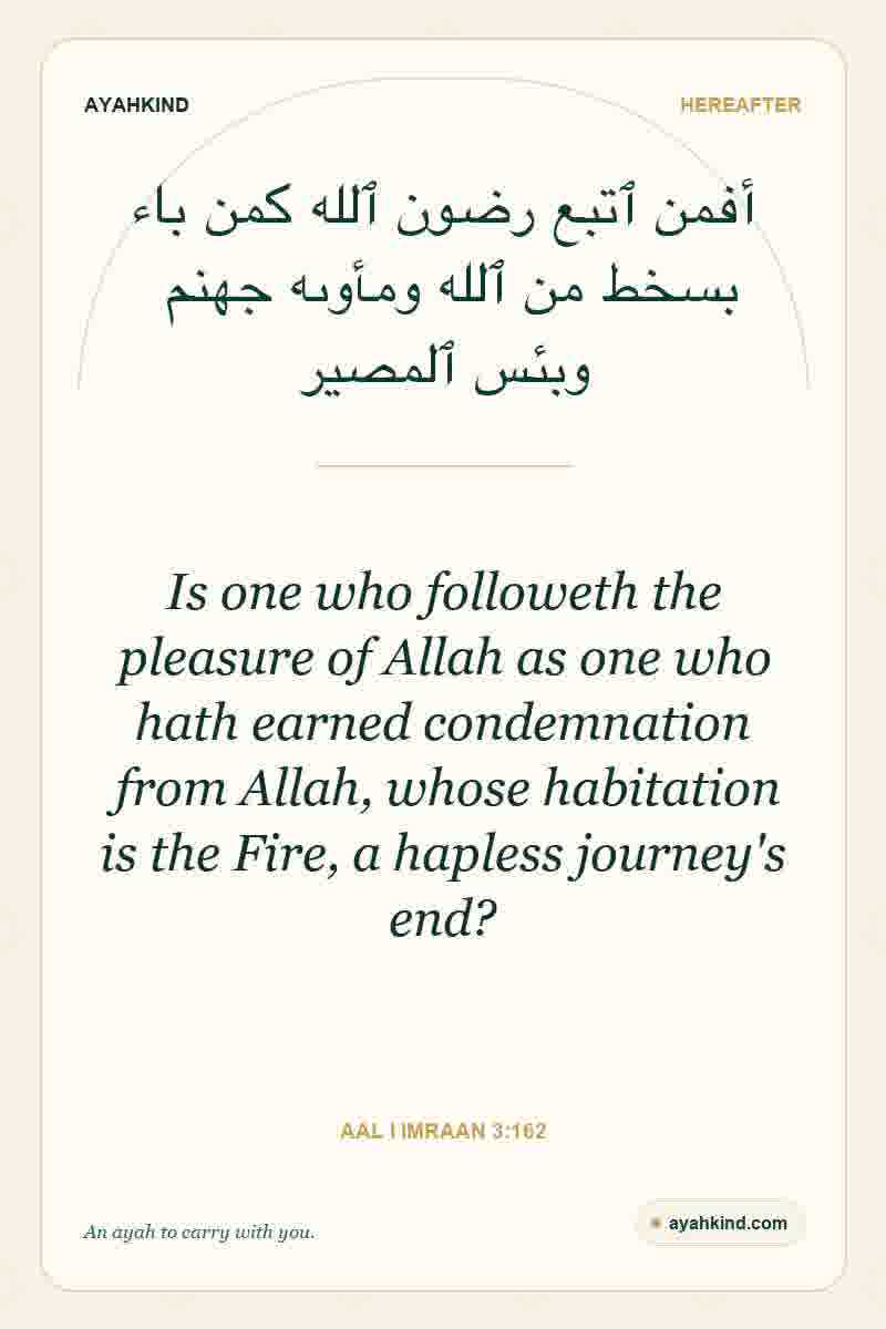 Is one who followeth the pleasure of Allah as one who hath earned condemnation from Allah, whose habitation is the Fire, a hapless journey's end? — Aal i Imraan 3:162