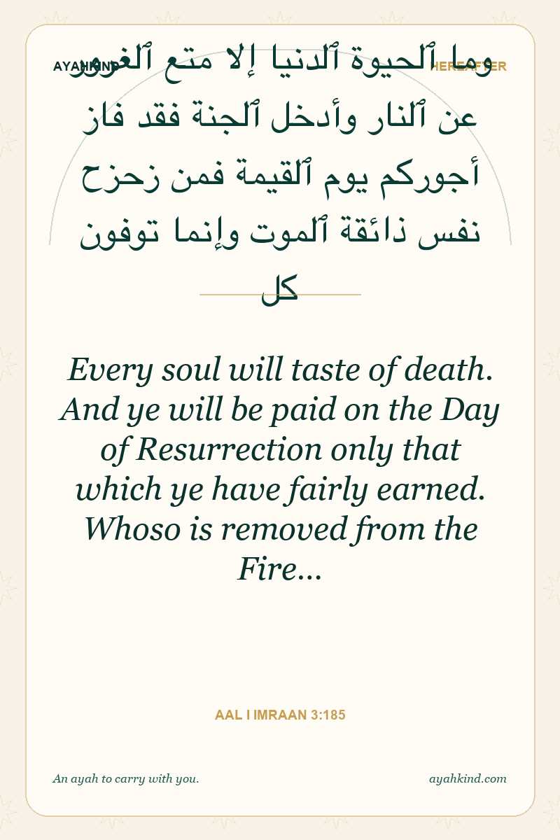 Every soul will taste of death. And ye will be paid on the Day of Resurrection only that which ye have fairly earned. Whoso is removed from the Fire… — Aal i Imraan 3:185