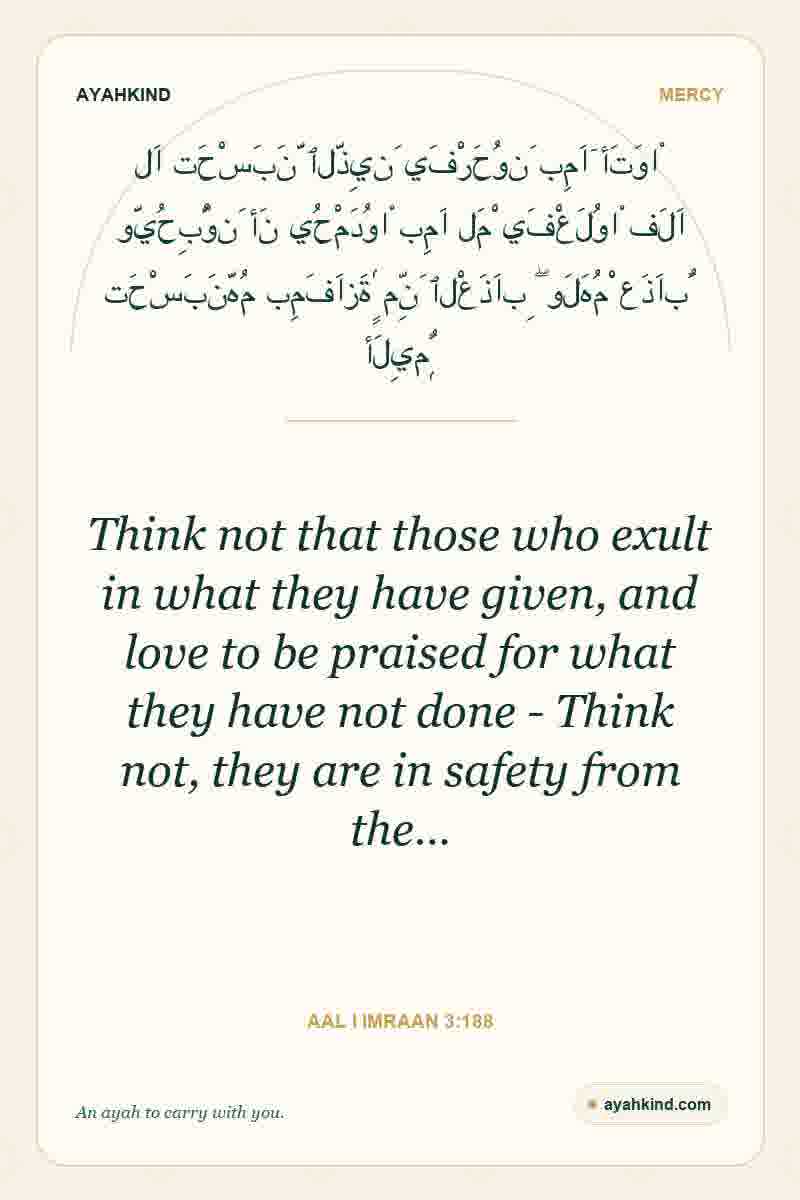 Think not that those who exult in what they have given, and love to be praised for what they have not done - Think not, they are in safety from the… — Aal i Imraan 3:188