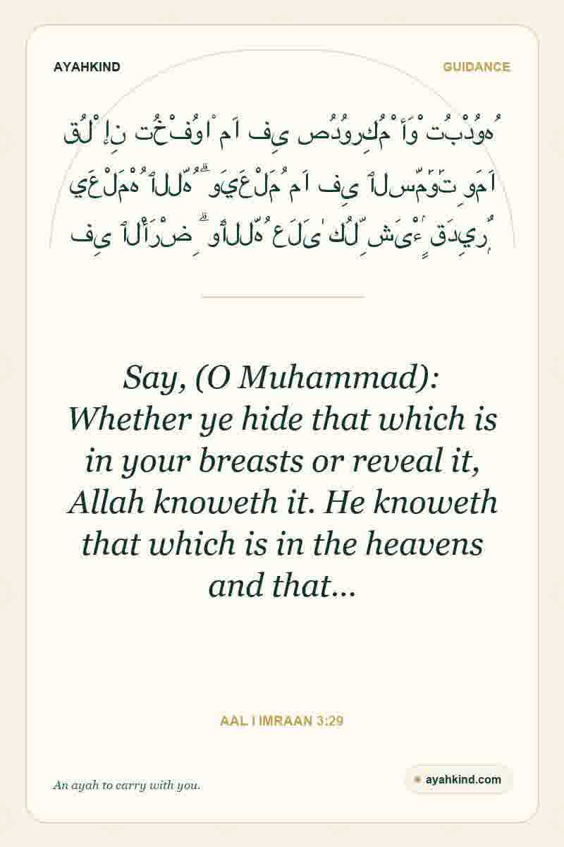 Say, (O Muhammad): Whether ye hide that which is in your breasts or reveal it, Allah knoweth it. He knoweth that which is in the heavens and that… — Aal i Imraan 3:29