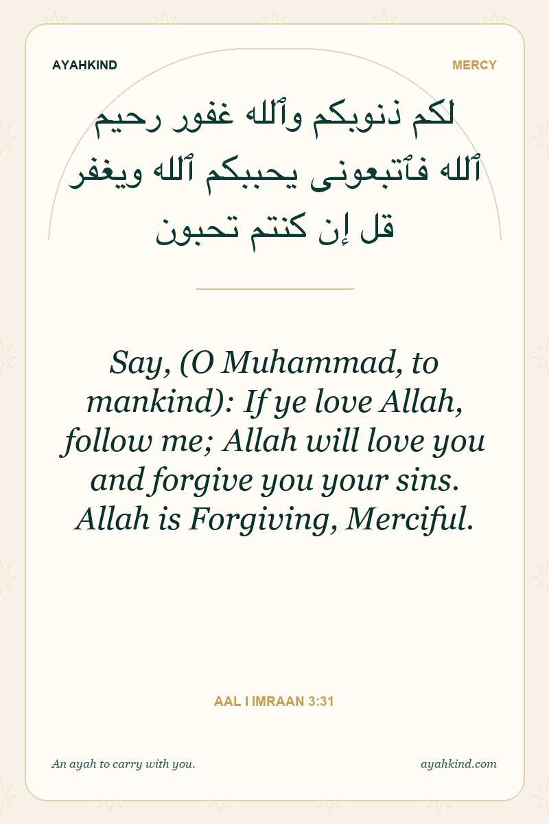 Say, (O Muhammad, to mankind): If ye love Allah, follow me; Allah will love you and forgive you your sins. Allah is Forgiving, Merciful. — Aal i Imraan 3:31