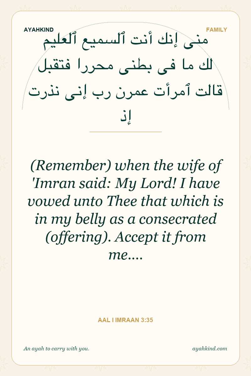(Remember) when the wife of 'Imran said: My Lord! I have vowed unto Thee that which is in my belly as a consecrated (offering). Accept it from me.… — Aal i Imraan 3:35