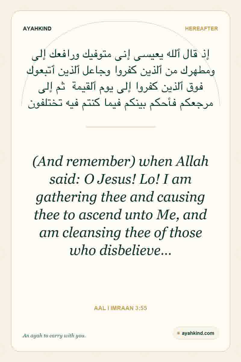 (And remember) when Allah said: O Jesus! Lo! I am gathering thee and causing thee to ascend unto Me, and am cleansing thee of those who disbelieve… — Aal i Imraan 3:55