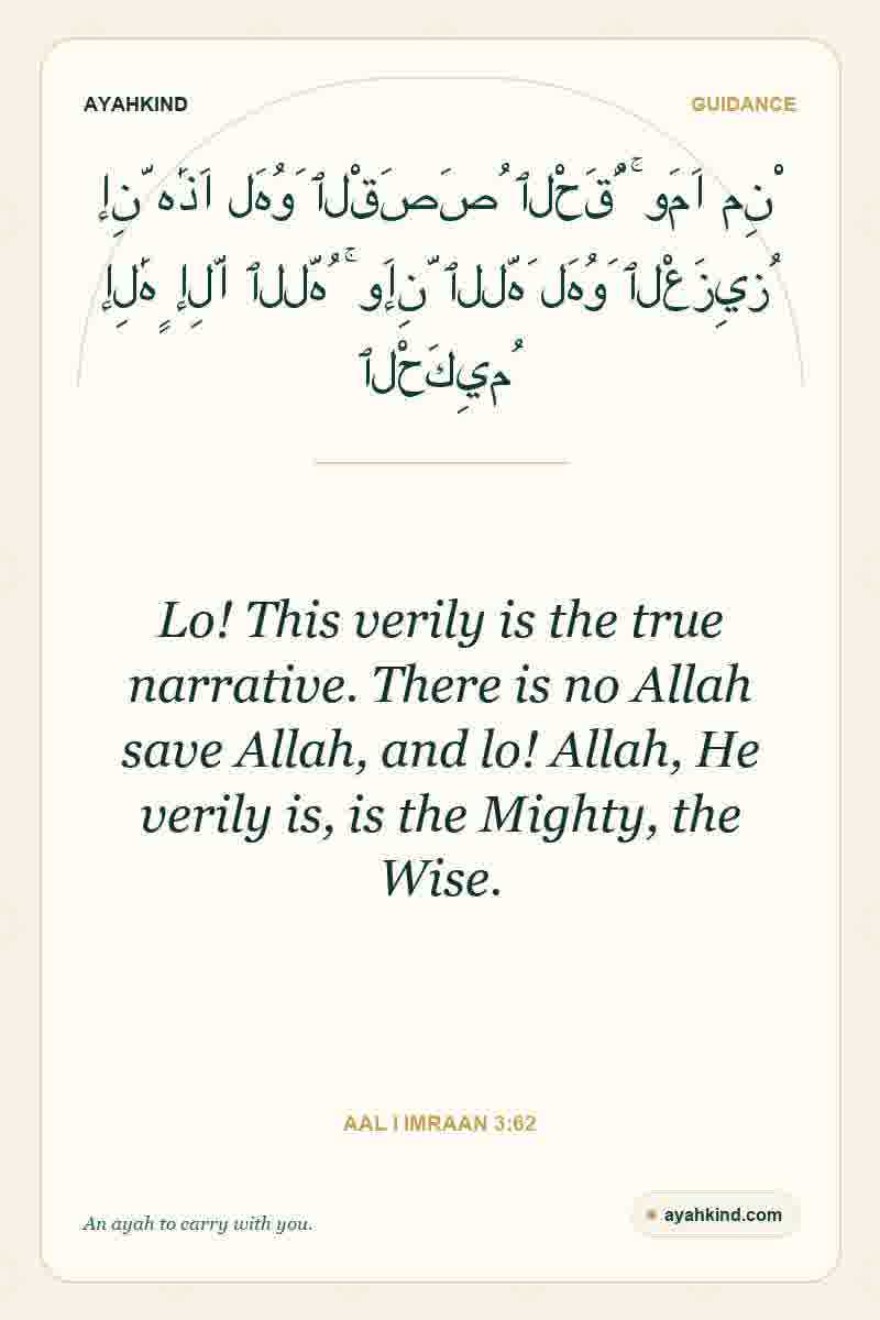 Lo! This verily is the true narrative. There is no Allah save Allah, and lo! Allah, He verily is, is the Mighty, the Wise. — Aal i Imraan 3:62