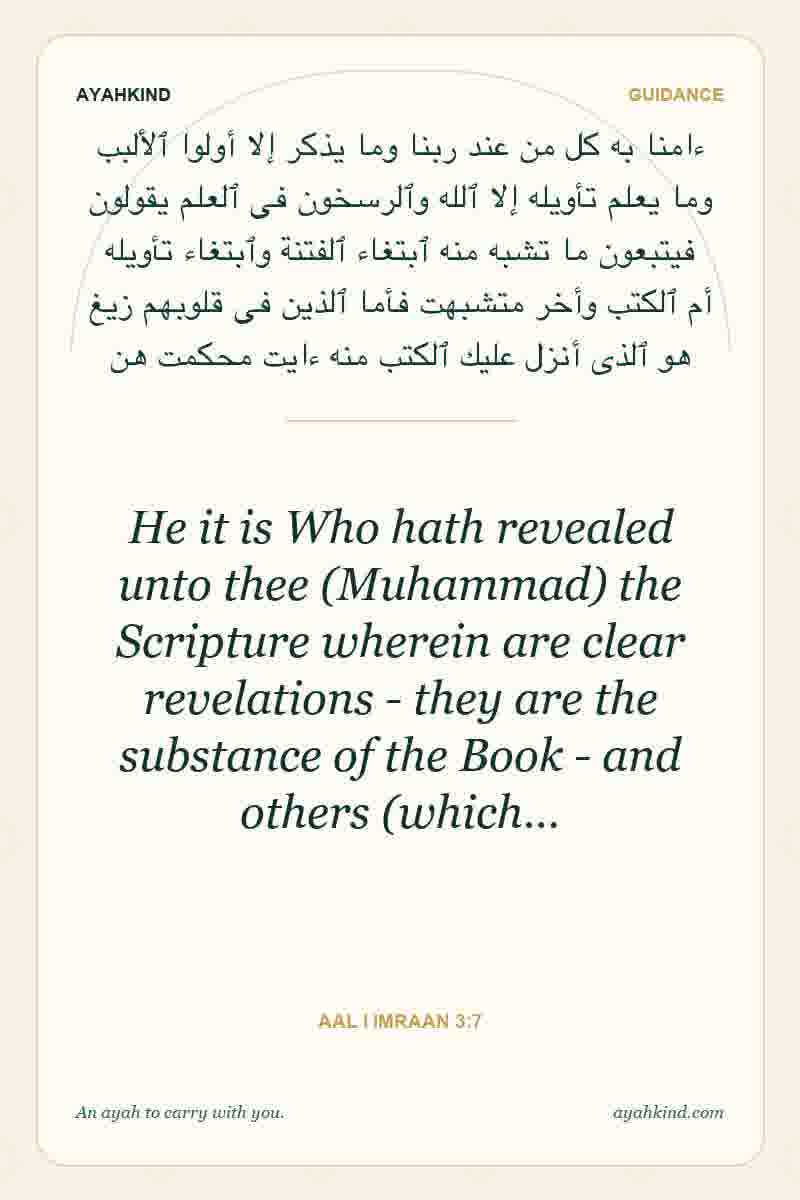 He it is Who hath revealed unto thee (Muhammad) the Scripture wherein are clear revelations - they are the substance of the Book - and others (which… — Aal i Imraan 3:7