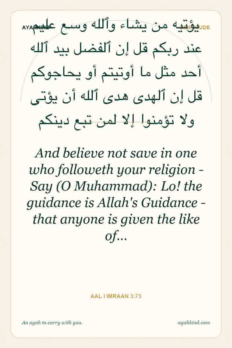 And believe not save in one who followeth your religion - Say (O Muhammad): Lo! the guidance is Allah's Guidance - that anyone is given the like of… — Aal i Imraan 3:73