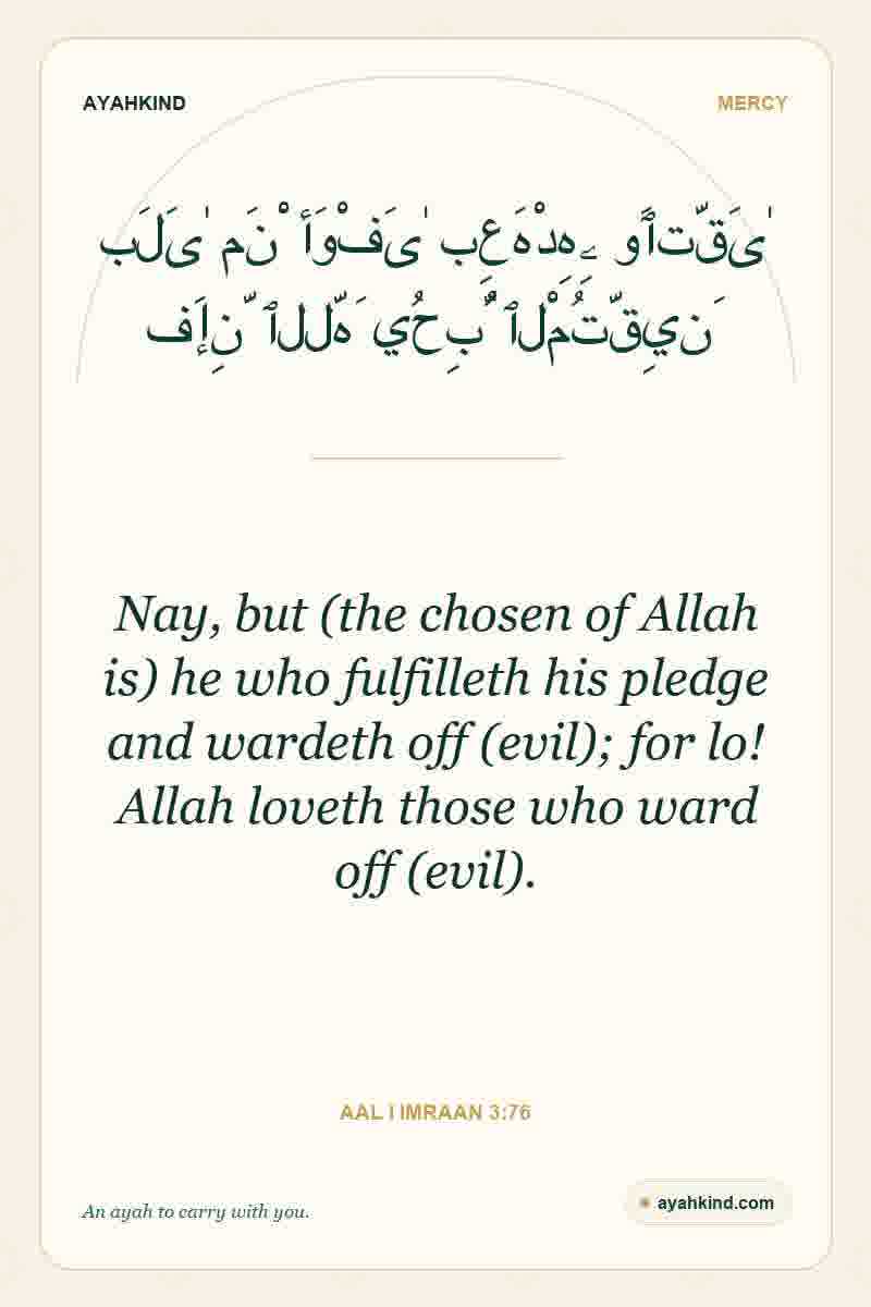 Nay, but (the chosen of Allah is) he who fulfilleth his pledge and wardeth off (evil); for lo! Allah loveth those who ward off (evil). — Aal i Imraan 3:76
