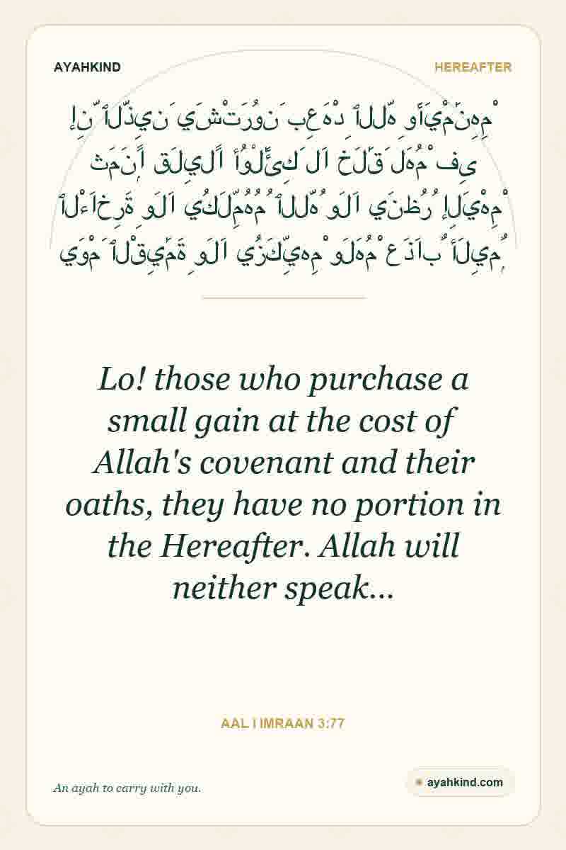 Lo! those who purchase a small gain at the cost of Allah's covenant and their oaths, they have no portion in the Hereafter. Allah will neither speak… — Aal i Imraan 3:77