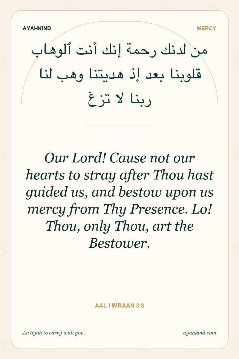 Our Lord! Cause not our hearts to stray after Thou hast guided us, and bestow upon us mercy from Thy Presence. Lo! Thou, only Thou, art the Bestower. — Aal i Imraan 3:8