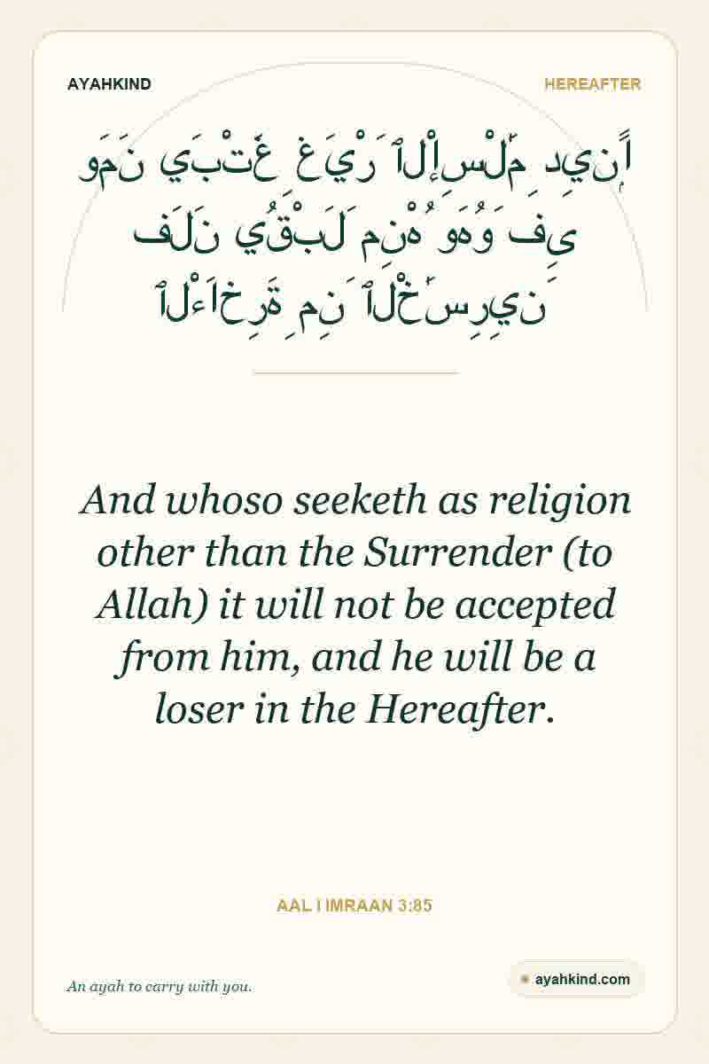 And whoso seeketh as religion other than the Surrender (to Allah) it will not be accepted from him, and he will be a loser in the Hereafter. — Aal i Imraan 3:85