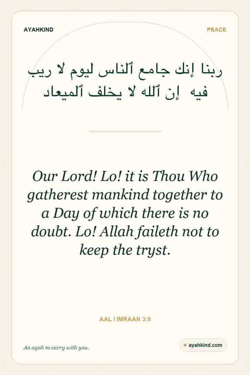 Our Lord! Lo! it is Thou Who gatherest mankind together to a Day of which there is no doubt. Lo! Allah faileth not to keep the tryst. — Aal i Imraan 3:9