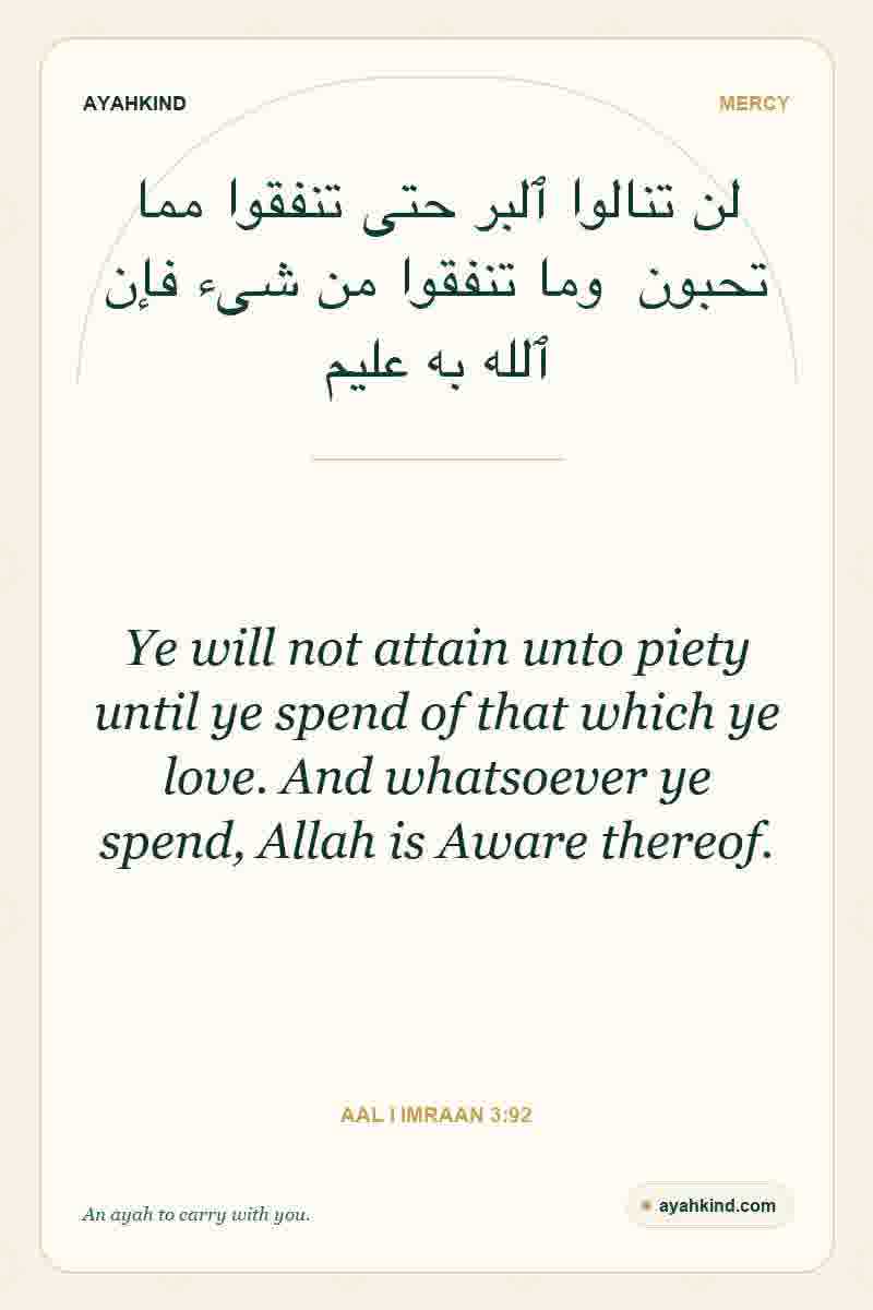 Ye will not attain unto piety until ye spend of that which ye love. And whatsoever ye spend, Allah is Aware thereof. — Aal i Imraan 3:92