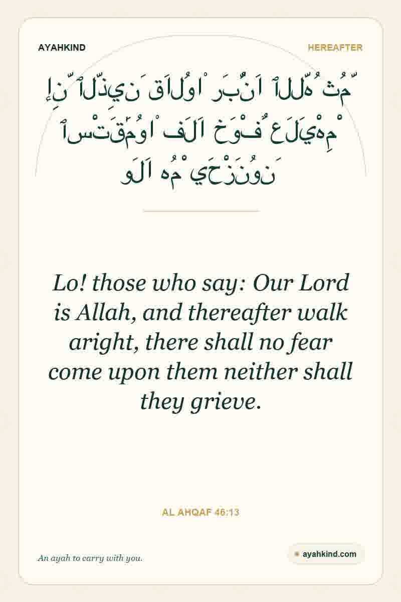 Lo! those who say: Our Lord is Allah, and thereafter walk aright, there shall no fear come upon them neither shall they grieve. — Al Ahqaf 46:13
