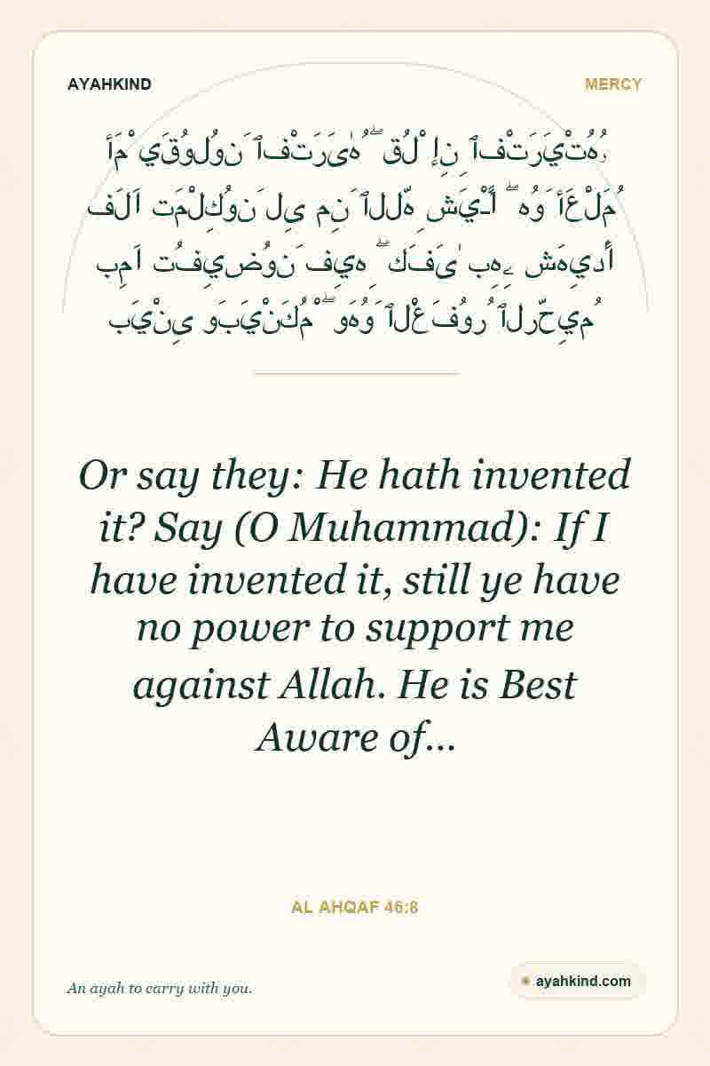 Or say they: He hath invented it? Say (O Muhammad): If I have invented it, still ye have no power to support me against Allah. He is Best Aware of… — Al Ahqaf 46:8