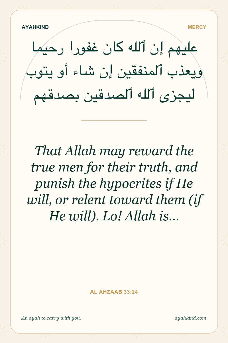 That Allah may reward the true men for their truth, and punish the hypocrites if He will, or relent toward them (if He will). Lo! Allah is… — Al Ahzaab 33:24