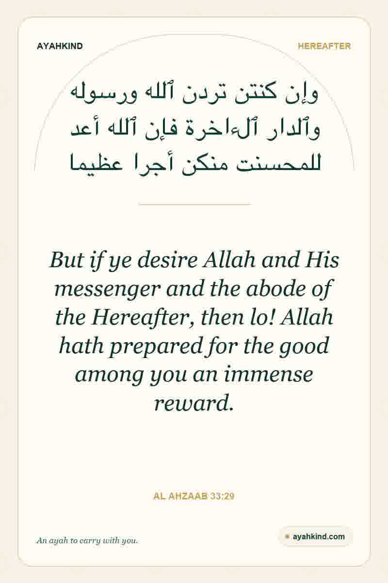 But if ye desire Allah and His messenger and the abode of the Hereafter, then lo! Allah hath prepared for the good among you an immense reward. — Al Ahzaab 33:29