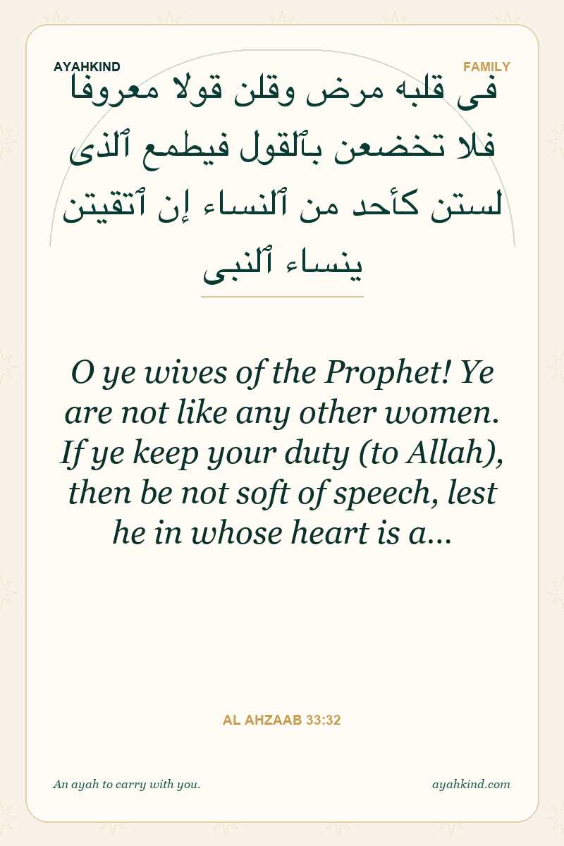 O ye wives of the Prophet! Ye are not like any other women. If ye keep your duty (to Allah), then be not soft of speech, lest he in whose heart is a… — Al Ahzaab 33:32