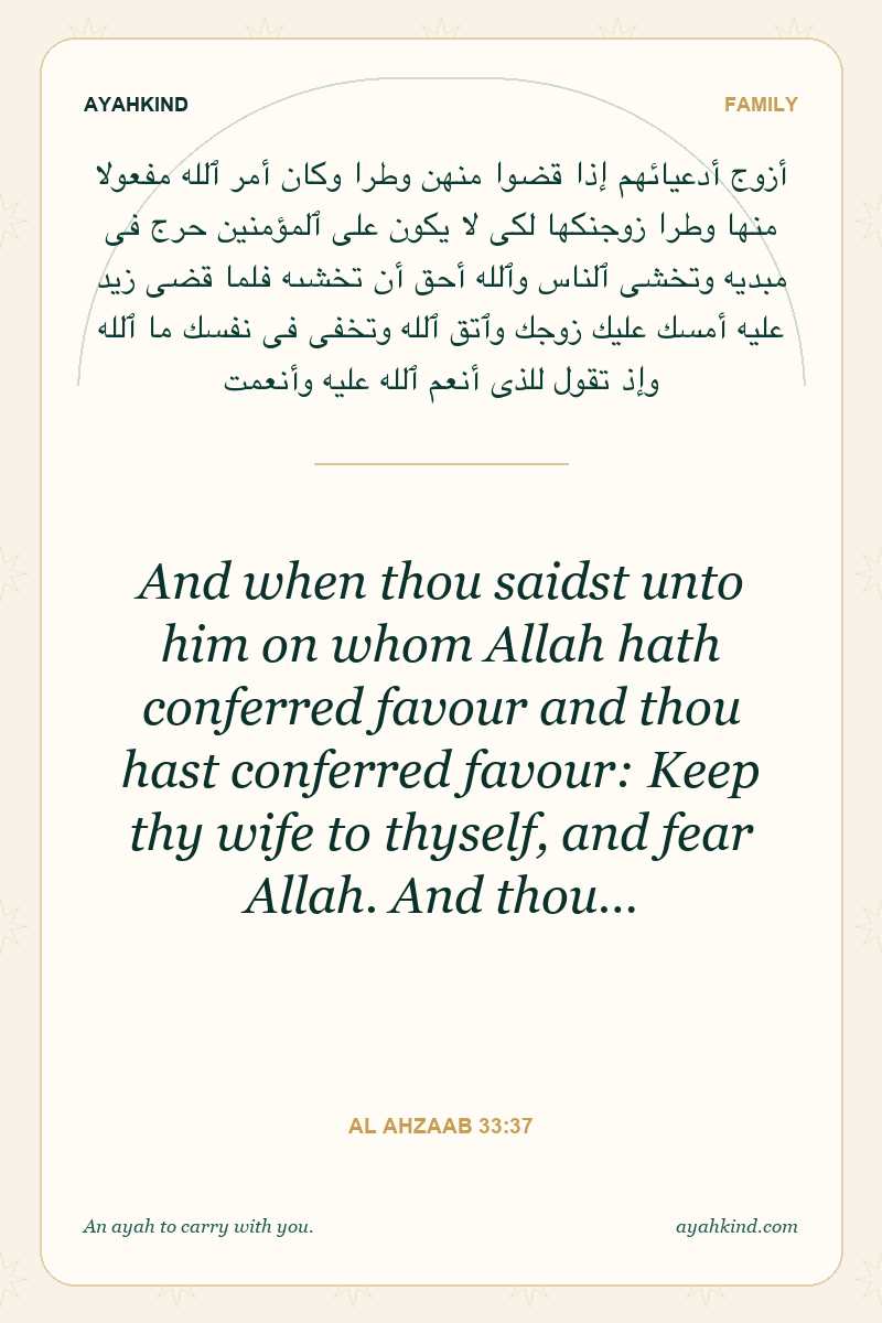 And when thou saidst unto him on whom Allah hath conferred favour and thou hast conferred favour: Keep thy wife to thyself, and fear Allah. And thou… — Al Ahzaab 33:37