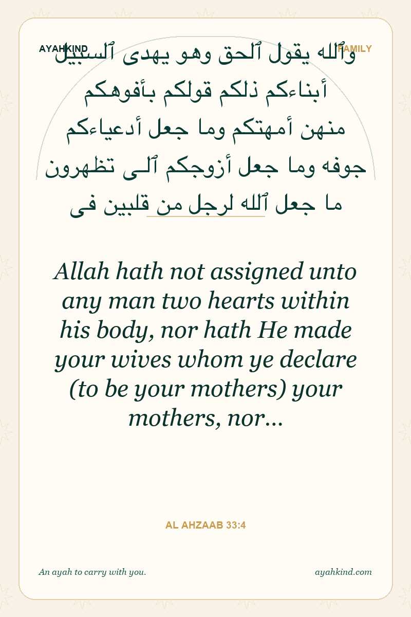 Allah hath not assigned unto any man two hearts within his body, nor hath He made your wives whom ye declare (to be your mothers) your mothers, nor… — Al Ahzaab 33:4