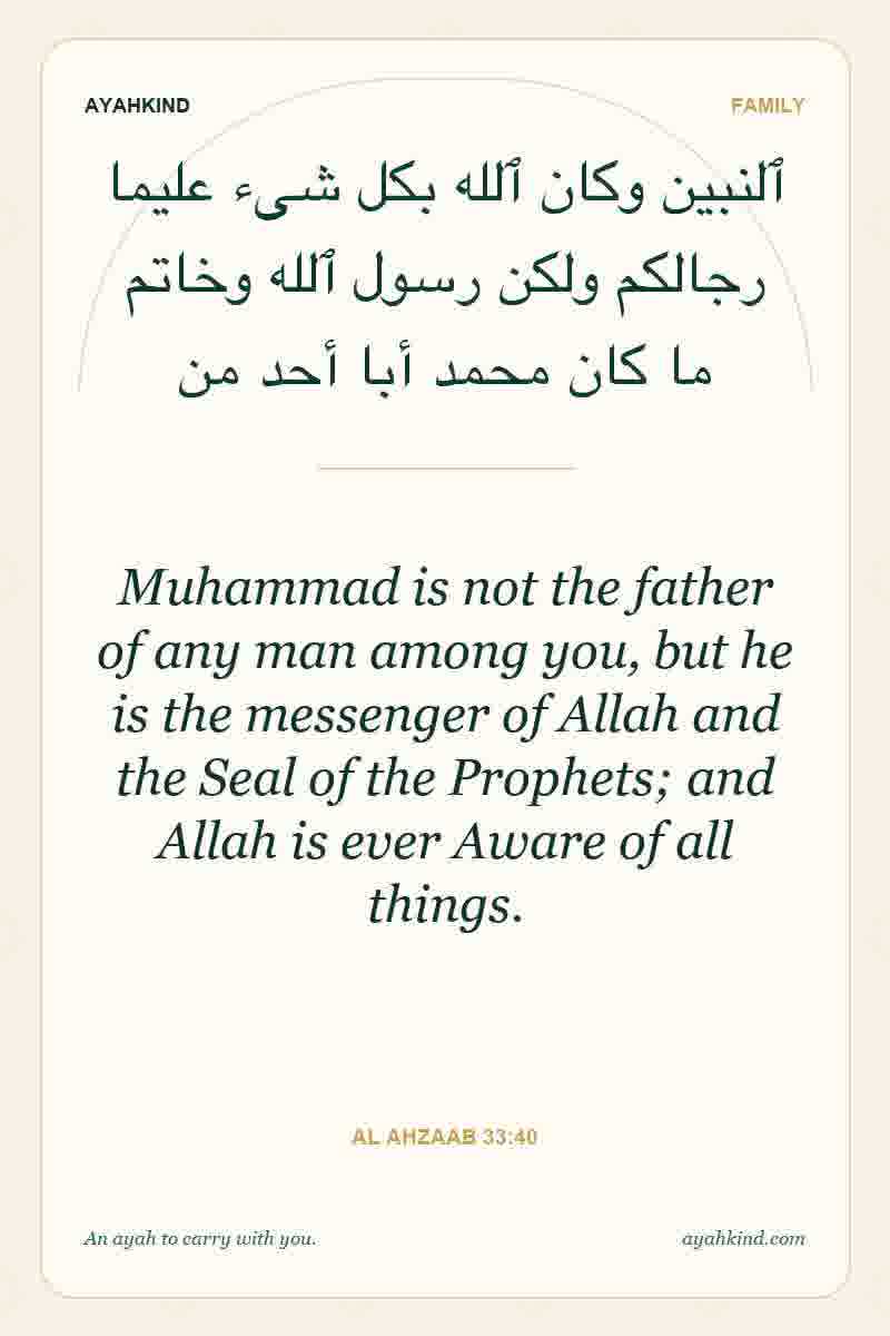Muhammad is not the father of any man among you, but he is the messenger of Allah and the Seal of the Prophets; and Allah is ever Aware of all things. — Al Ahzaab 33:40