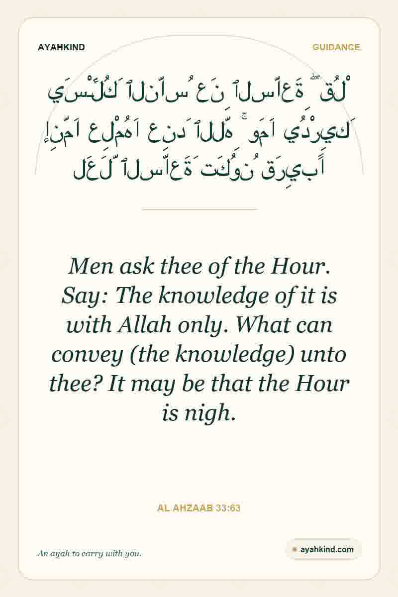 Men ask thee of the Hour. Say: The knowledge of it is with Allah only. What can convey (the knowledge) unto thee? It may be that the Hour is nigh. — Al Ahzaab 33:63