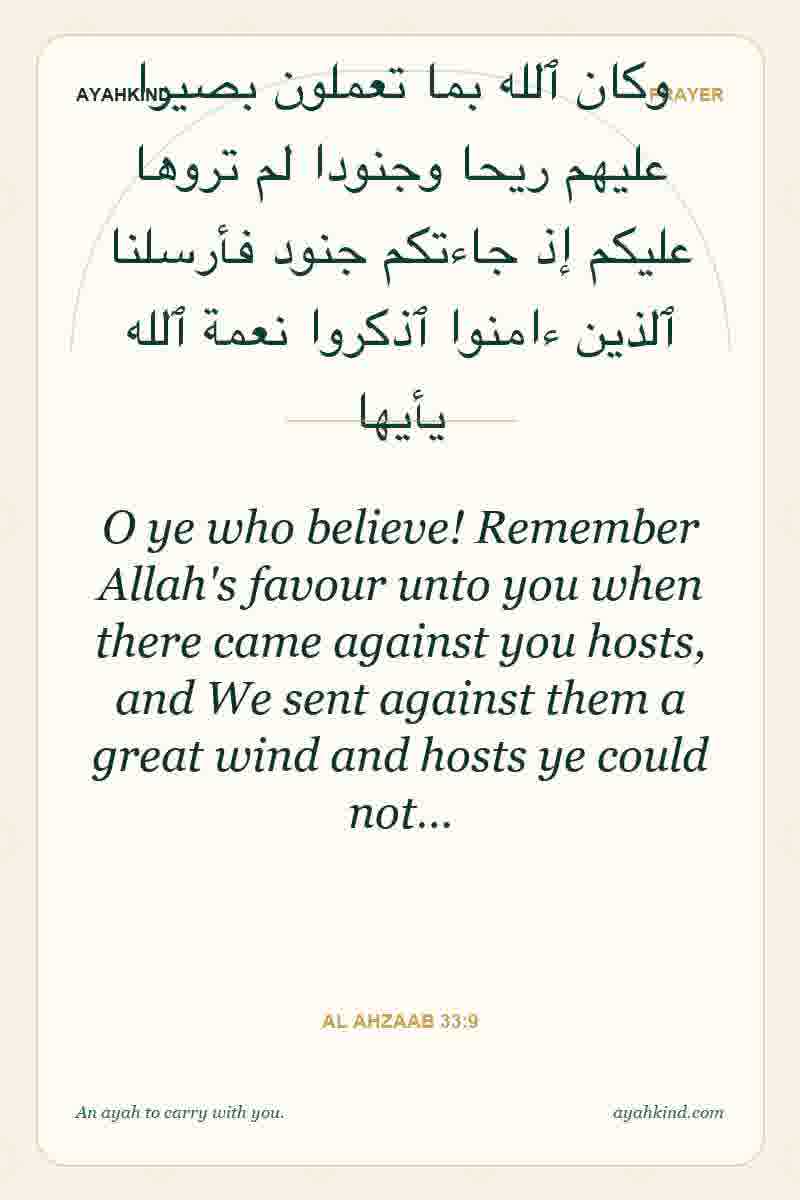 O ye who believe! Remember Allah's favour unto you when there came against you hosts, and We sent against them a great wind and hosts ye could not… — Al Ahzaab 33:9