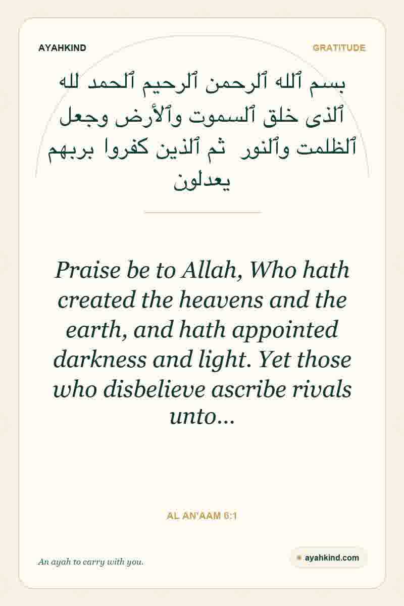 Praise be to Allah, Who hath created the heavens and the earth, and hath appointed darkness and light. Yet those who disbelieve ascribe rivals unto… — Al An'aam 6:1