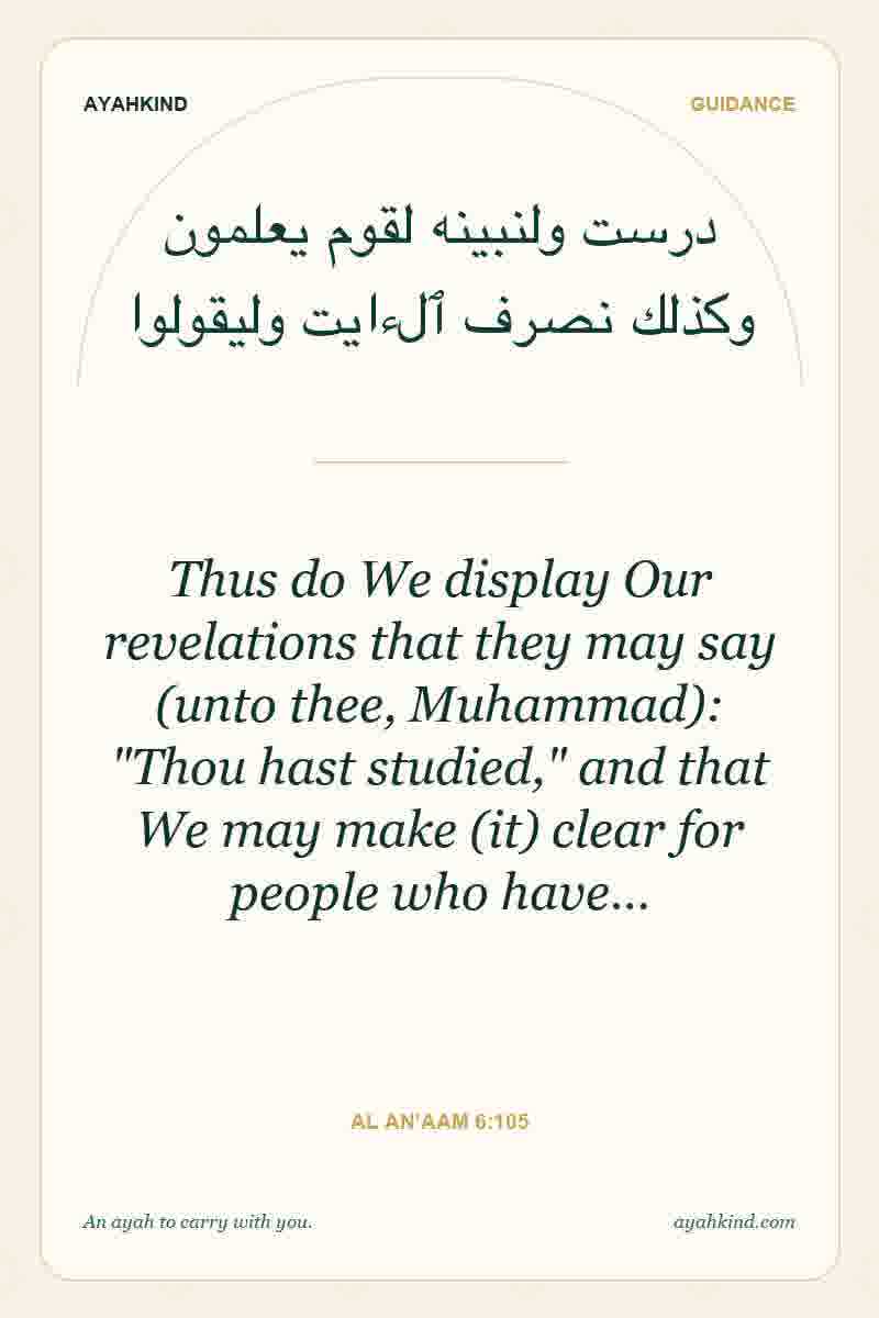 Thus do We display Our revelations that they may say (unto thee, Muhammad): "Thou hast studied," and that We may make (it) clear for people who have… — Al An'aam 6:105