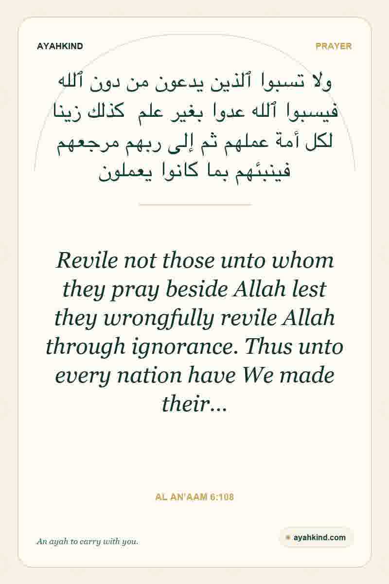 Revile not those unto whom they pray beside Allah lest they wrongfully revile Allah through ignorance. Thus unto every nation have We made their… — Al An'aam 6:108