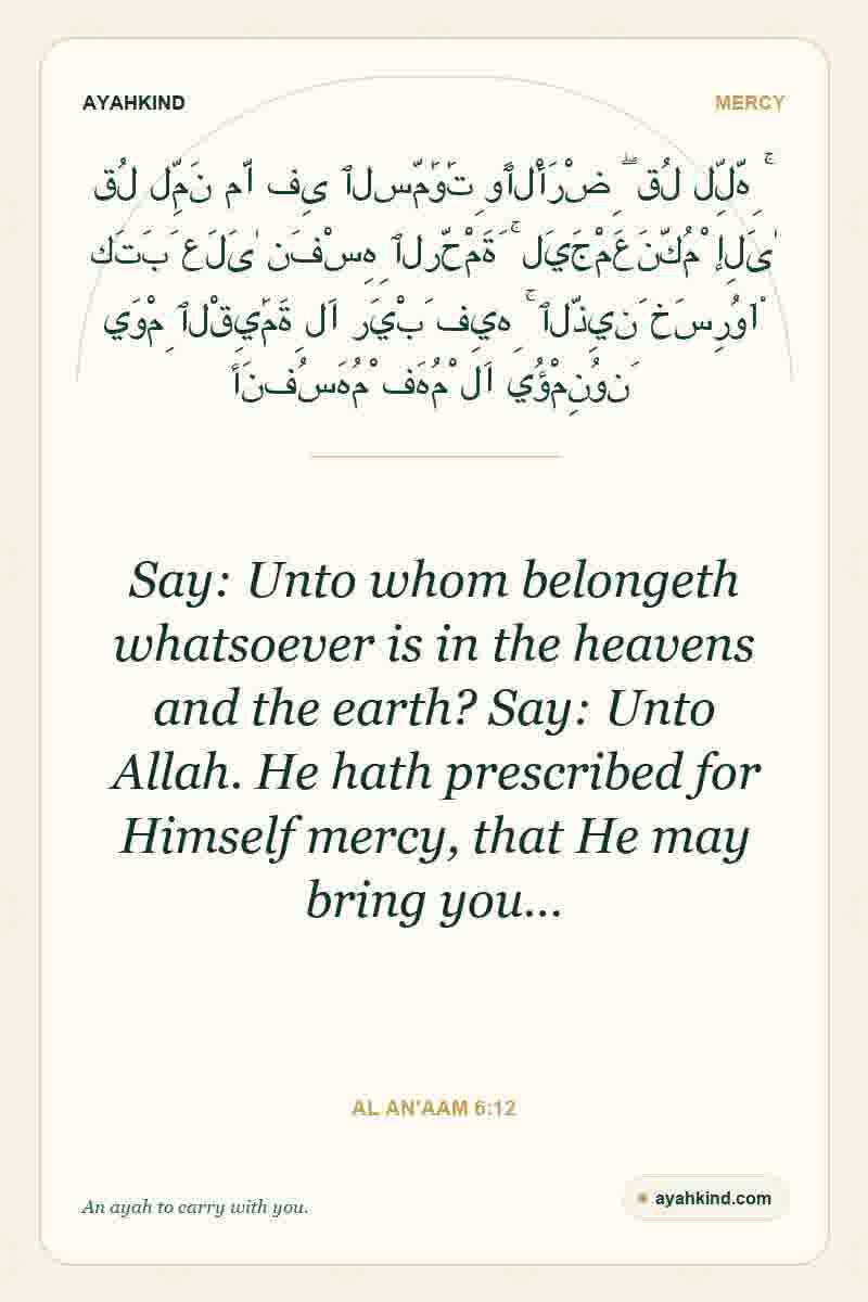 Say: Unto whom belongeth whatsoever is in the heavens and the earth? Say: Unto Allah. He hath prescribed for Himself mercy, that He may bring you… — Al An'aam 6:12