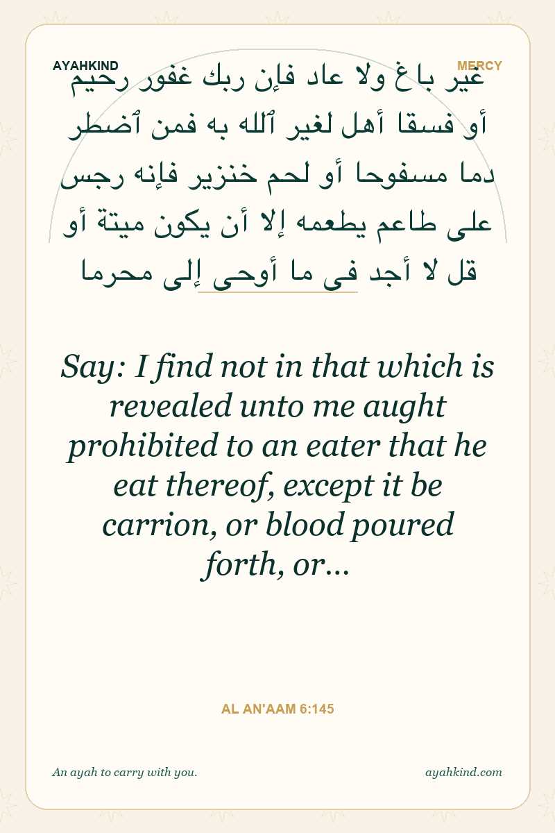 Say: I find not in that which is revealed unto me aught prohibited to an eater that he eat thereof, except it be carrion, or blood poured forth, or… — Al An'aam 6:145