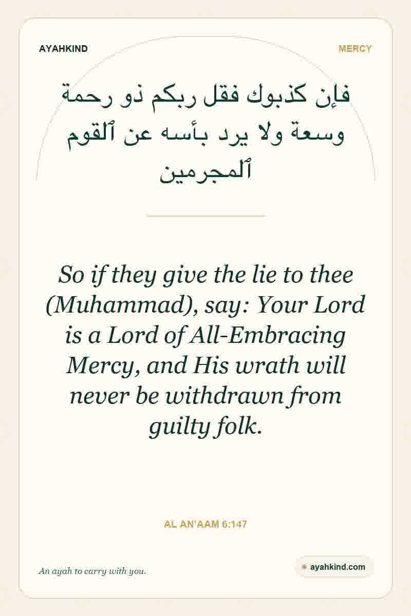 So if they give the lie to thee (Muhammad), say: Your Lord is a Lord of All-Embracing Mercy, and His wrath will never be withdrawn from guilty folk. — Al An'aam 6:147