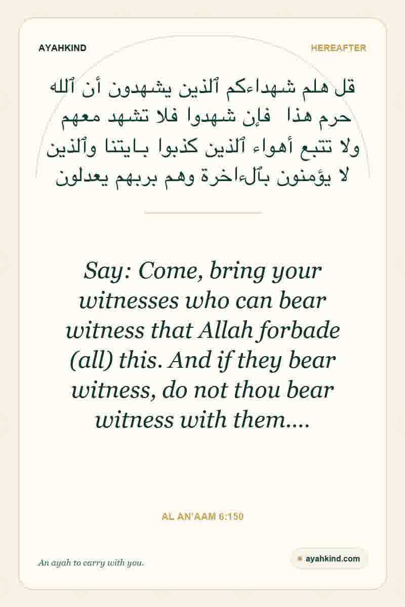 Say: Come, bring your witnesses who can bear witness that Allah forbade (all) this. And if they bear witness, do not thou bear witness with them.… — Al An'aam 6:150
