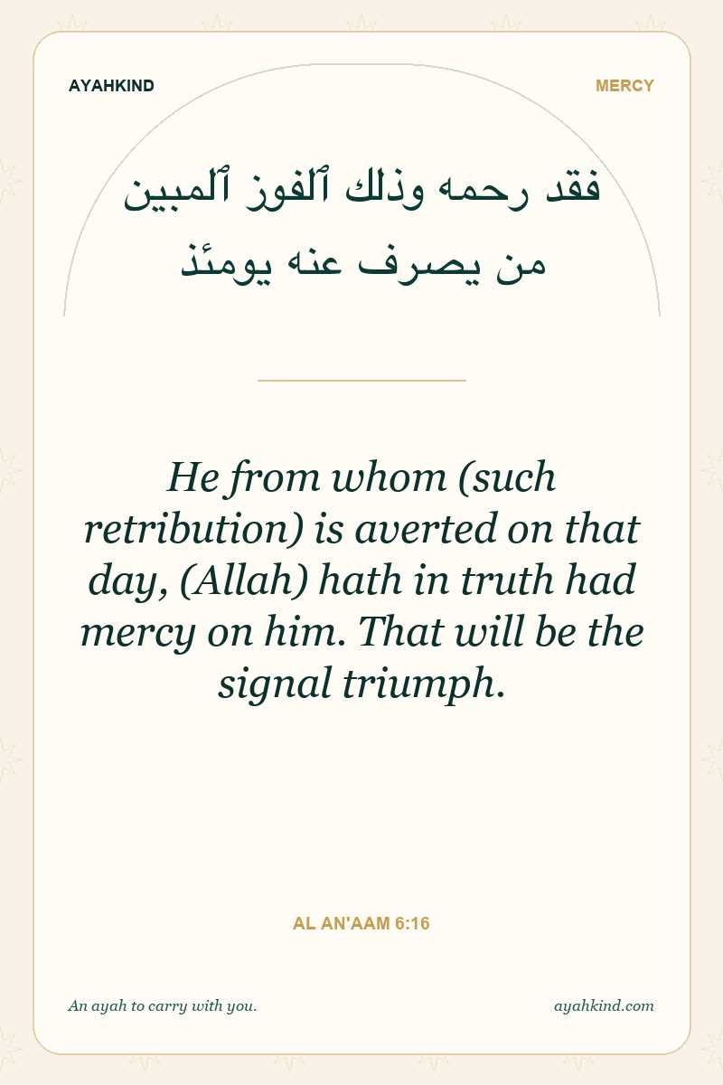 He from whom (such retribution) is averted on that day, (Allah) hath in truth had mercy on him. That will be the signal triumph. — Al An'aam 6:16