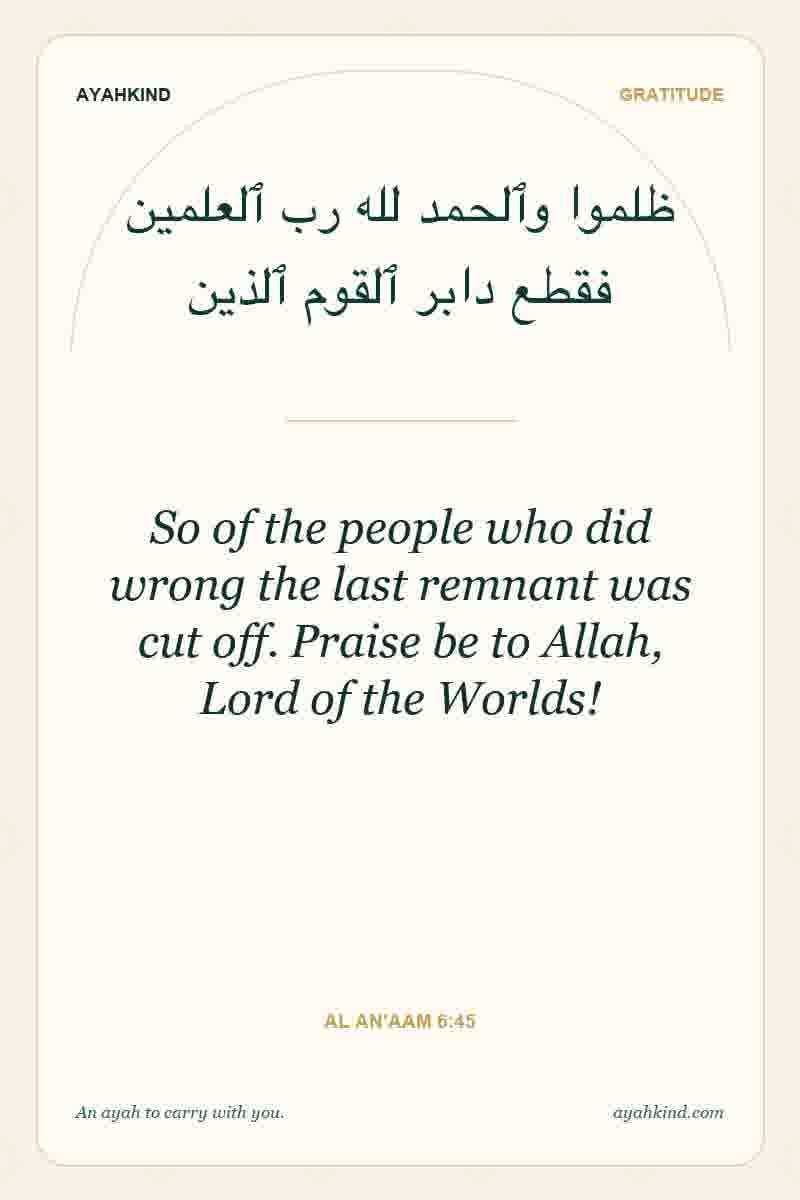 So of the people who did wrong the last remnant was cut off. Praise be to Allah, Lord of the Worlds! — Al An'aam 6:45