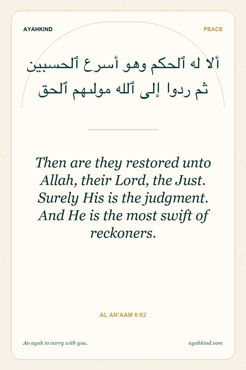 Then are they restored unto Allah, their Lord, the Just. Surely His is the judgment. And He is the most swift of reckoners. — Al An'aam 6:62