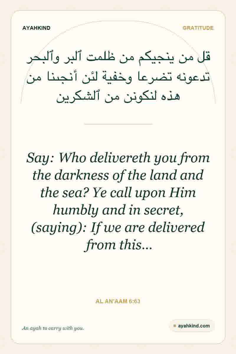Say: Who delivereth you from the darkness of the land and the sea? Ye call upon Him humbly and in secret, (saying): If we are delivered from this… — Al An'aam 6:63