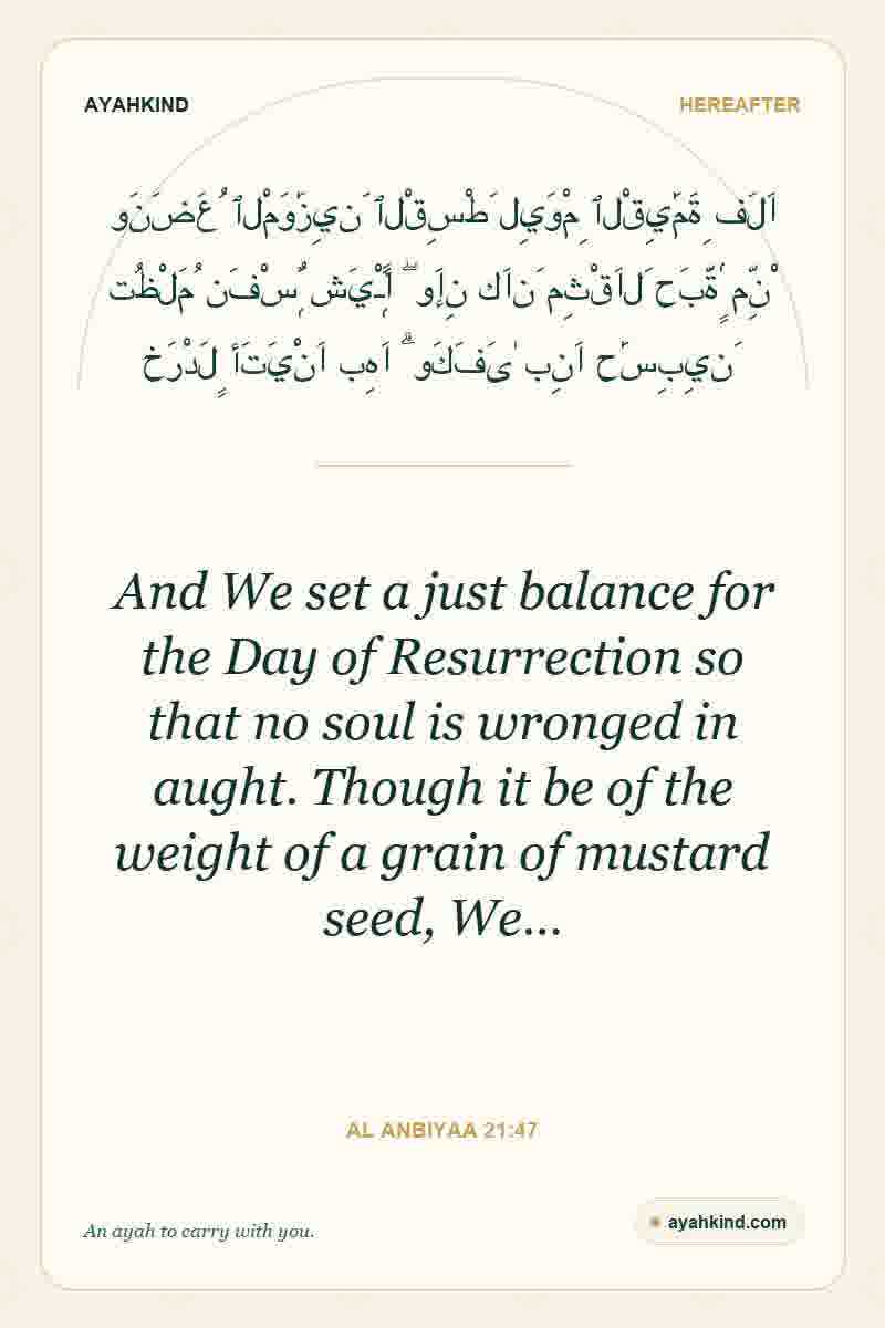 And We set a just balance for the Day of Resurrection so that no soul is wronged in aught. Though it be of the weight of a grain of mustard seed, We… — Al Anbiyaa 21:47