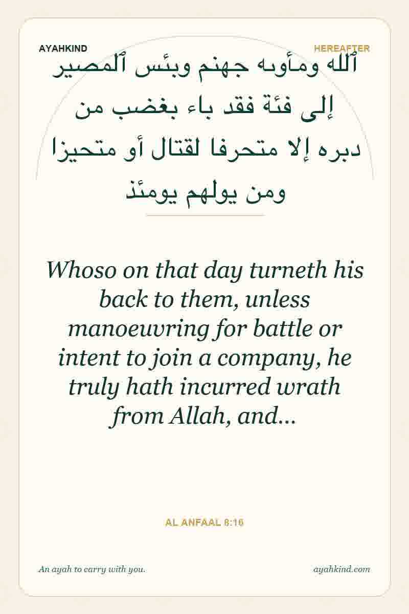 Whoso on that day turneth his back to them, unless manoeuvring for battle or intent to join a company, he truly hath incurred wrath from Allah, and… — Al Anfaal 8:16