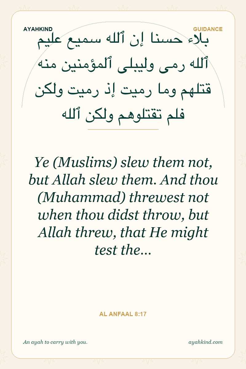 Ye (Muslims) slew them not, but Allah slew them. And thou (Muhammad) threwest not when thou didst throw, but Allah threw, that He might test the… — Al Anfaal 8:17