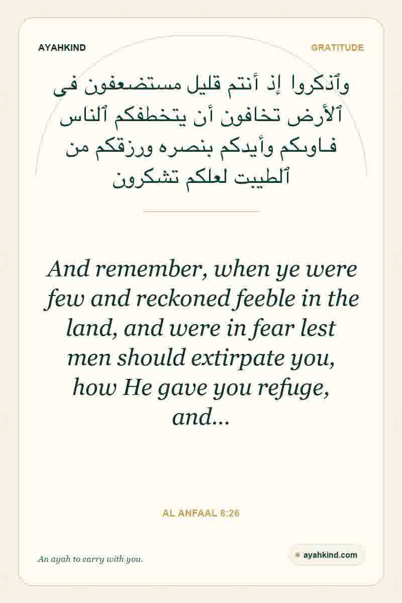 And remember, when ye were few and reckoned feeble in the land, and were in fear lest men should extirpate you, how He gave you refuge, and… — Al Anfaal 8:26