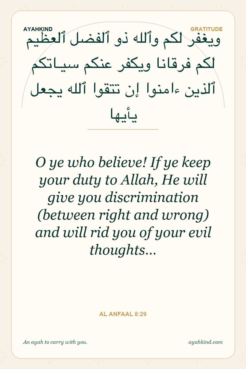 O ye who believe! If ye keep your duty to Allah, He will give you discrimination (between right and wrong) and will rid you of your evil thoughts… — Al Anfaal 8:29