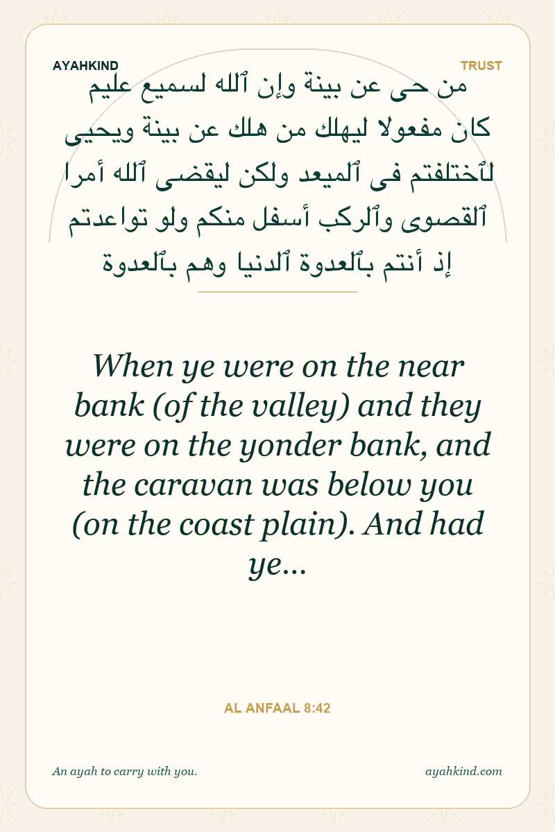 When ye were on the near bank (of the valley) and they were on the yonder bank, and the caravan was below you (on the coast plain). And had ye… — Al Anfaal 8:42