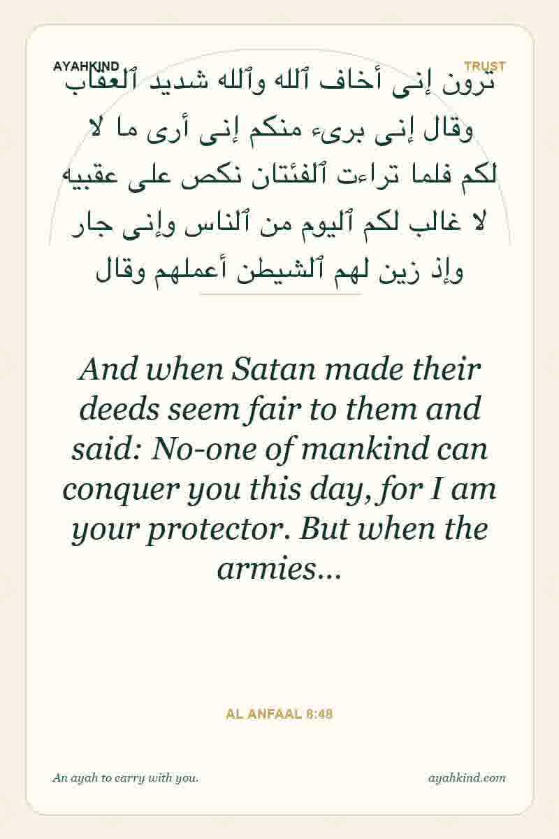 And when Satan made their deeds seem fair to them and said: No-one of mankind can conquer you this day, for I am your protector. But when the armies… — Al Anfaal 8:48