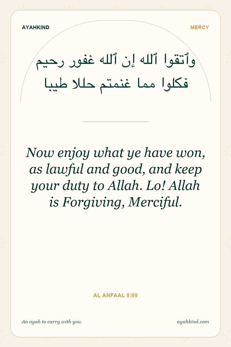 Now enjoy what ye have won, as lawful and good, and keep your duty to Allah. Lo! Allah is Forgiving, Merciful. — Al Anfaal 8:69