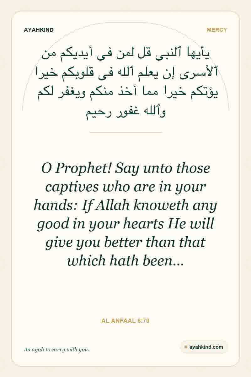 O Prophet! Say unto those captives who are in your hands: If Allah knoweth any good in your hearts He will give you better than that which hath been… — Al Anfaal 8:70